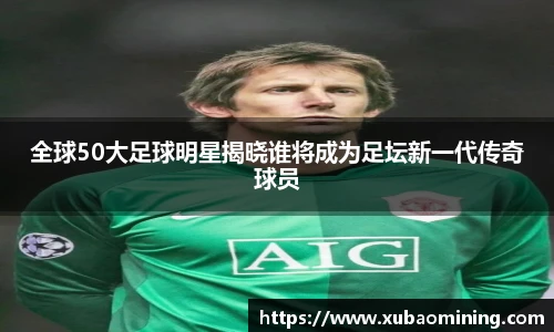 全球50大足球明星揭晓谁将成为足坛新一代传奇球员